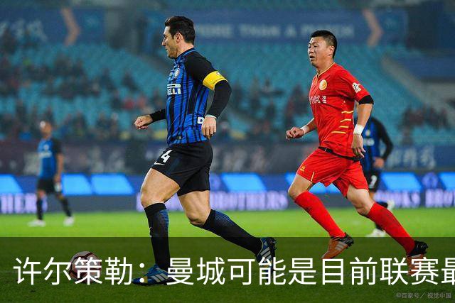 许尔策勒：曼城可能是目前联赛最强球队，我们要争取晋级